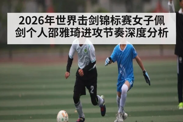 2026年世界击剑锦标赛女子佩剑个人邵雅琦进攻节奏深度分析